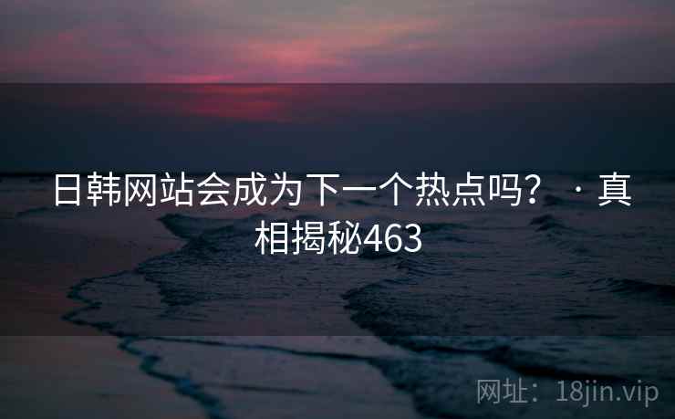日韩网站会成为下一个热点吗？ · 真相揭秘463
