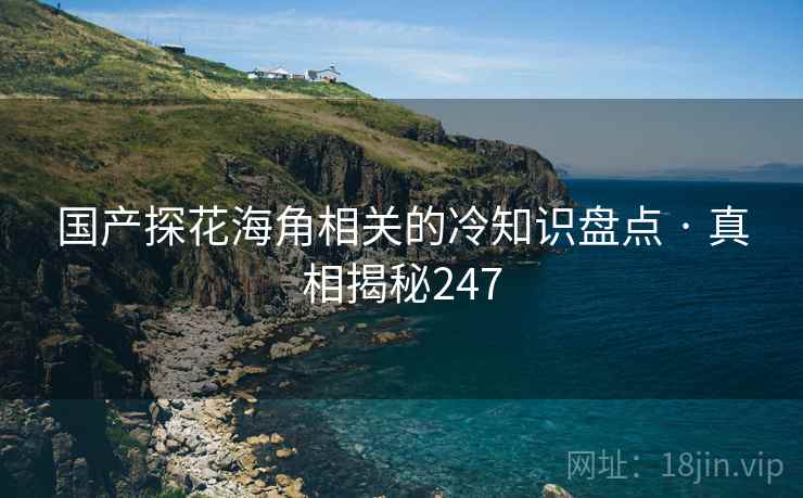 国产探花海角相关的冷知识盘点 · 真相揭秘247