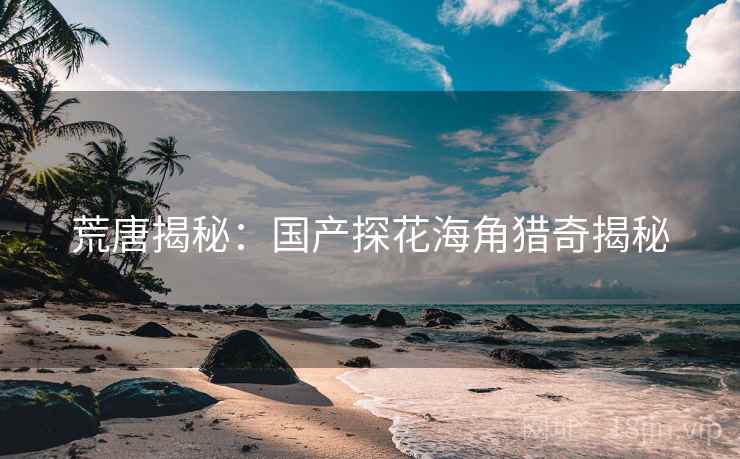 荒唐揭秘:国产探花海角猎奇揭秘