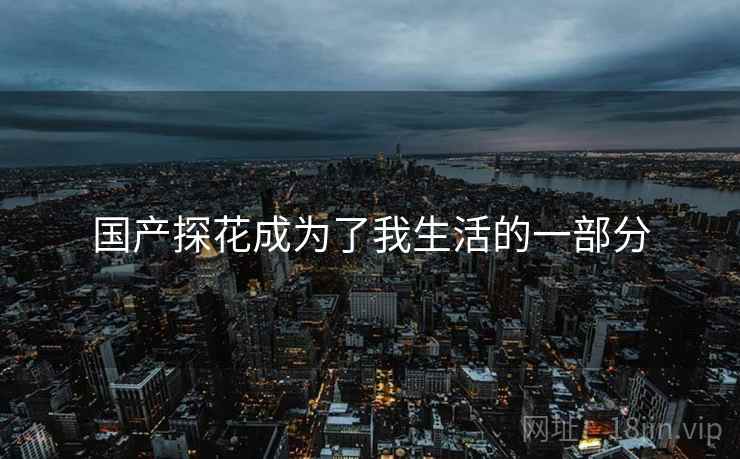 国产探花成为了我生活的一部分 国产探花成为了我生活的一部分