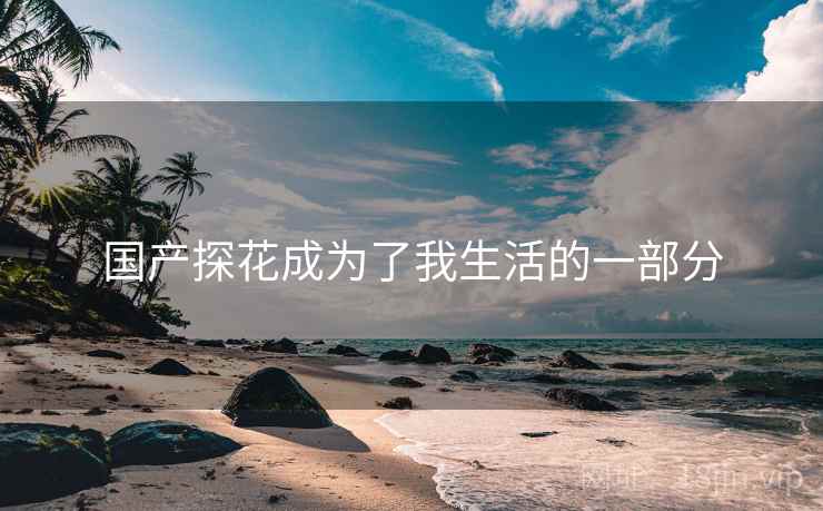 国产探花成为了我生活的一部分 国产探花成为了我生活的一部分